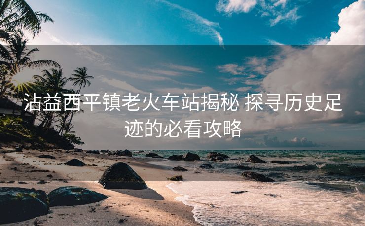 沾益西平鎮(zhèn)老火車(chē)站揭秘 探尋歷史足跡的必看攻略