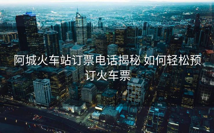 阿城火車站訂票電話揭秘 如何輕松預(yù)訂火車票 阿城火車站訂票電話揭秘 如何輕松預(yù)訂火車票