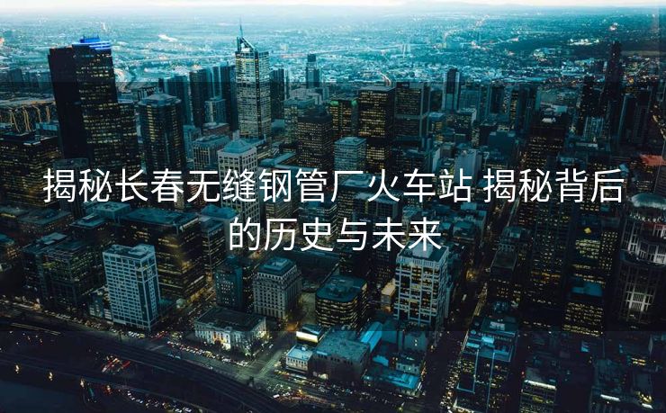 揭秘長(zhǎng)春無(wú)縫鋼管廠火車(chē)站 揭秘背后的歷史與未來(lái)