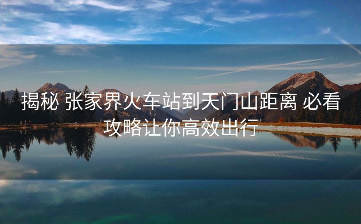 揭秘 張家界火車(chē)站到天門(mén)山距離 必看攻略讓你高效出行