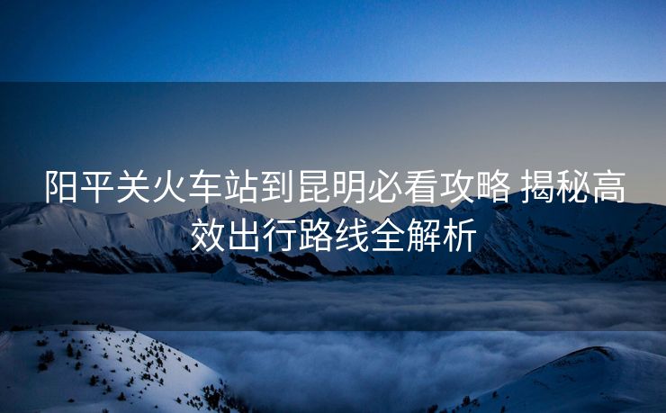 陽平關火車站到昆明必看攻略 揭秘高效出行路線全解析