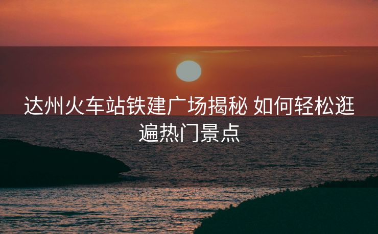 達(dá)州火車站鐵建廣場(chǎng)揭秘 如何輕松逛遍熱門景點(diǎn)
