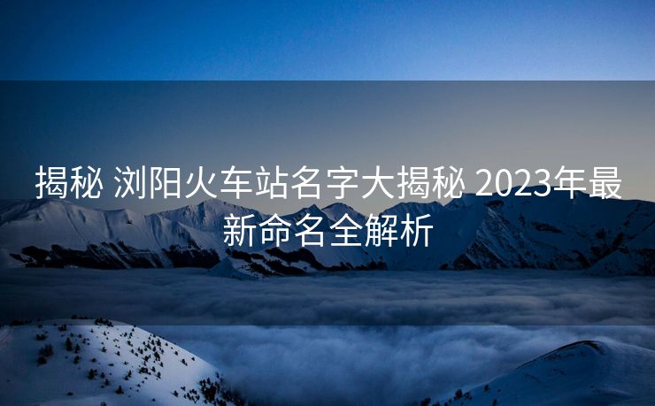 揭秘 瀏陽火車站名字大揭秘 2023年最新命名全解析