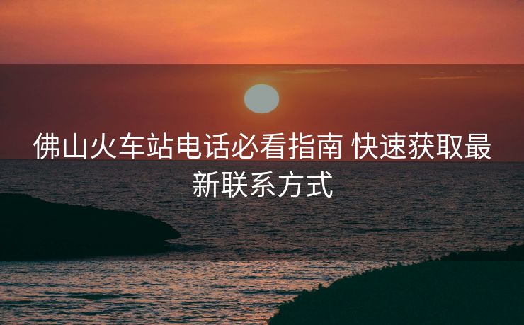 佛山火車站電話必看指南 快速獲取最新聯(lián)系方式 佛山火車站電話必看指南 快速獲取最新聯(lián)系方式