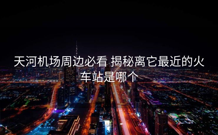 天河機場周邊必看 揭秘離它最近的火車站是哪個