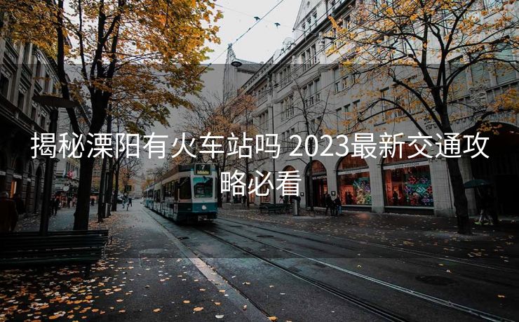 揭秘溧陽(yáng)有火車(chē)站嗎 2023最新交通攻略必看