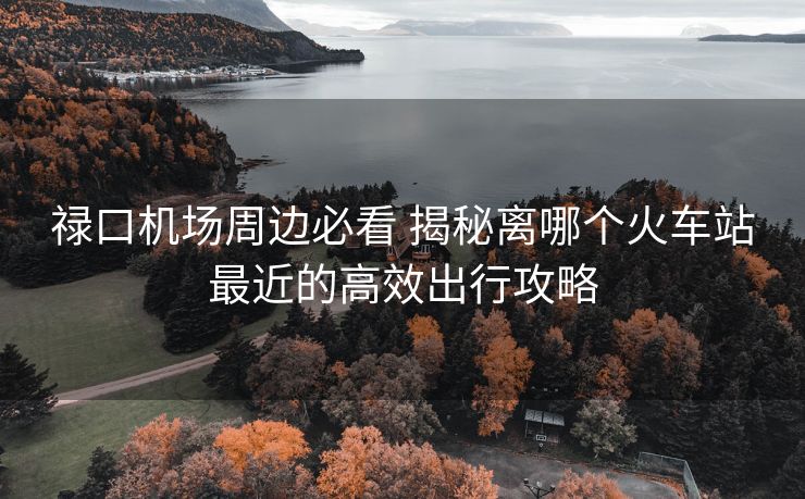 祿口機(jī)場周邊必看 揭秘離哪個(gè)火車站最近的高效出行攻略