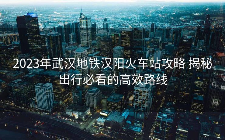 2023年武漢地鐵漢陽(yáng)火車(chē)站攻略 揭秘出行必看的高效路線