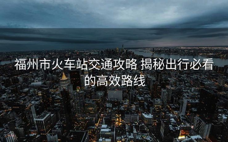 福州市火車站交通攻略 揭秘出行必看的高效路線