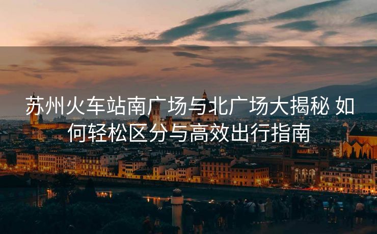 蘇州火車站南廣場(chǎng)與北廣場(chǎng)大揭秘 如何輕松區(qū)分與高效出行指南