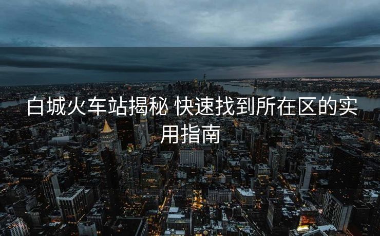 白城火車站揭秘 快速找到所在區(qū)的實用指南 白城火車站揭秘 快速找到所在區(qū)的實用指南