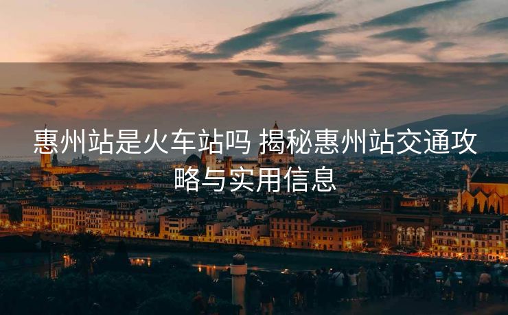 惠州站是火車站嗎 揭秘惠州站交通攻略與實(shí)用信息