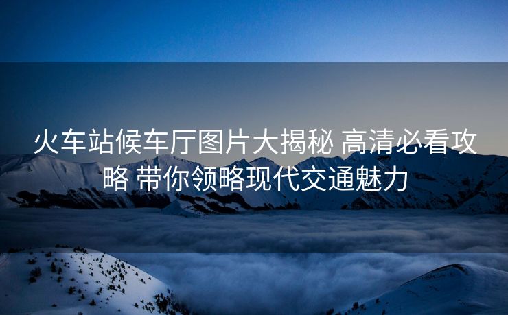 火車站候車廳圖片大揭秘 高清必看攻略 帶你領(lǐng)略現(xiàn)代交通魅力