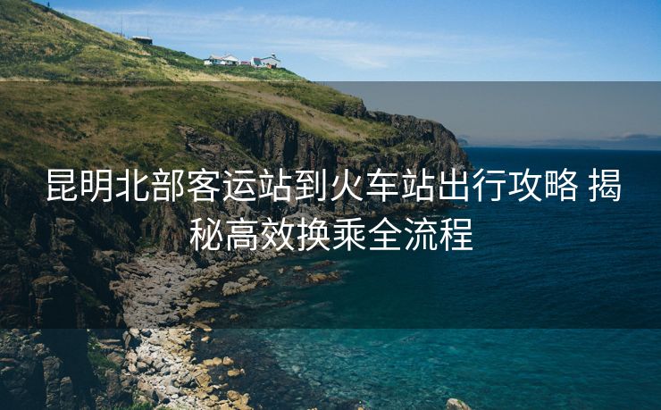 昆明北部客運(yùn)站到火車(chē)站出行攻略 揭秘高效換乘全流程