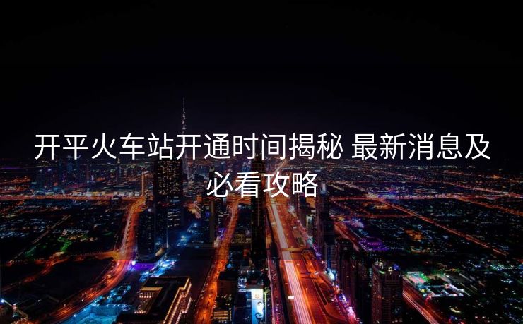 開平火車站開通時間揭秘 最新消息及必看攻略