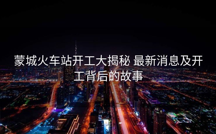 蒙城火車站開工大揭秘 最新消息及開工背后的故事