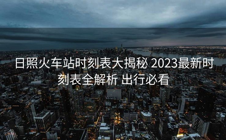 日照火車站時(shí)刻表大揭秘 2023最新時(shí)刻表全解析 出行必看
