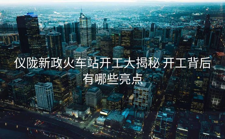 儀隴新政火車站開工大揭秘 開工背后有哪些亮點(diǎn)