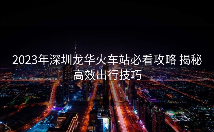 2023年深圳龍華火車站必看攻略 揭秘高效出行技巧