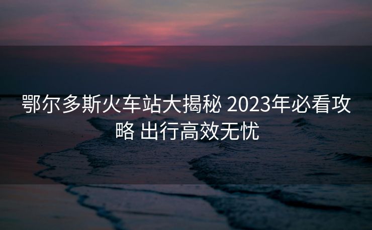 鄂爾多斯火車站大揭秘 2023年必看攻略 出行高效無(wú)憂
