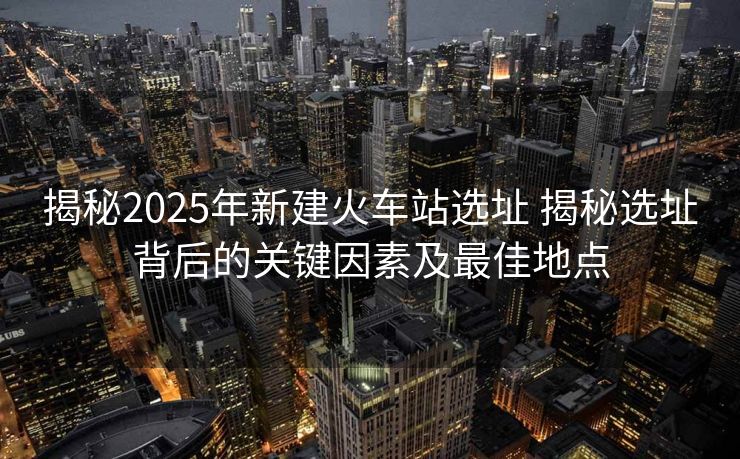 揭秘2025年新建火車站選址 揭秘選址背后的關(guān)鍵因素及最佳地點