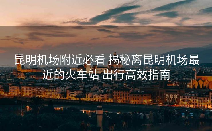 昆明機(jī)場(chǎng)附近必看 揭秘離昆明機(jī)場(chǎng)最近的火車(chē)站 出行高效指南