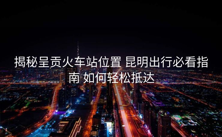 揭秘呈貢火車站位置 昆明出行必看指南 如何輕松抵達