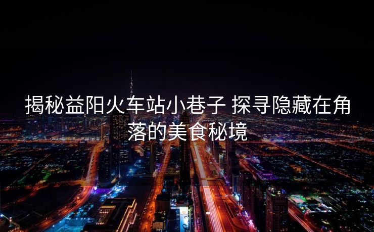 揭秘益陽火車站小巷子 探尋隱藏在角落的美食秘境
