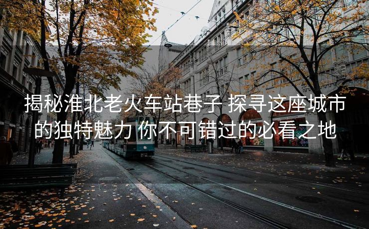 揭秘淮北老火車站巷子 探尋這座城市的獨特魅力 你不可錯過的必看之地