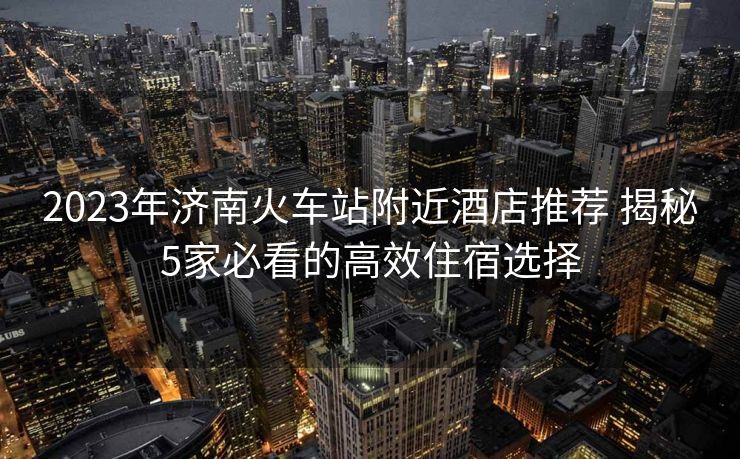 2023年濟南火車站附近酒店推薦 揭秘5家必看的高效住宿選擇