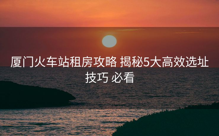 廈門火車站租房攻略 揭秘5大高效選址技巧 必看