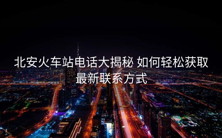 北安火車站電話大揭秘 如何輕松獲取最新聯系方式