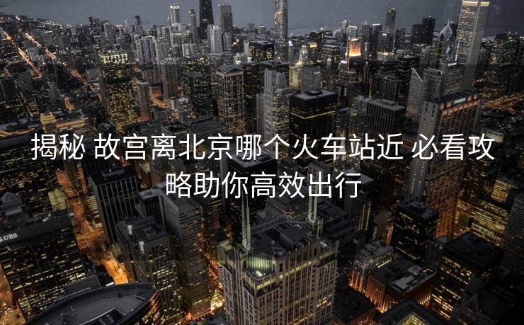揭秘 故宮離北京哪個(gè)火車(chē)站近 必看攻略助你高效出行