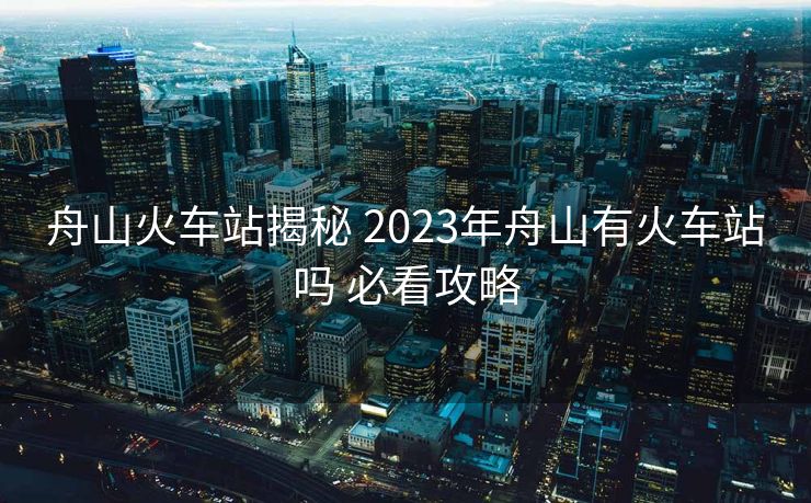 舟山火車(chē)站揭秘 2023年舟山有火車(chē)站嗎 必看攻略