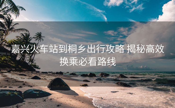 嘉興火車站到桐鄉(xiāng)出行攻略 揭秘高效換乘必看路線