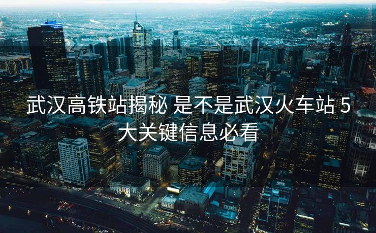 武漢高鐵站揭秘 是不是武漢火車站 5大關鍵信息必看