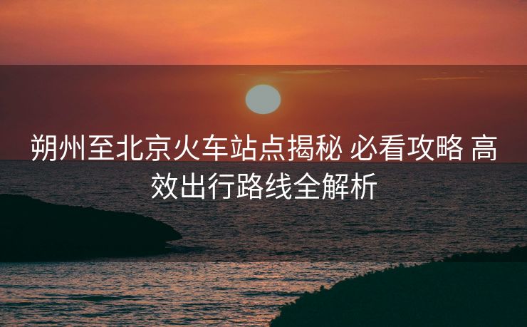 朔州至北京火車站點揭秘 必看攻略 高效出行路線全解析