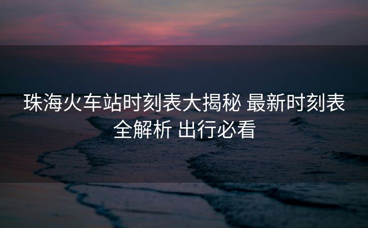 珠?；疖囌緯r刻表大揭秘 最新時刻表全解析 出行必看
