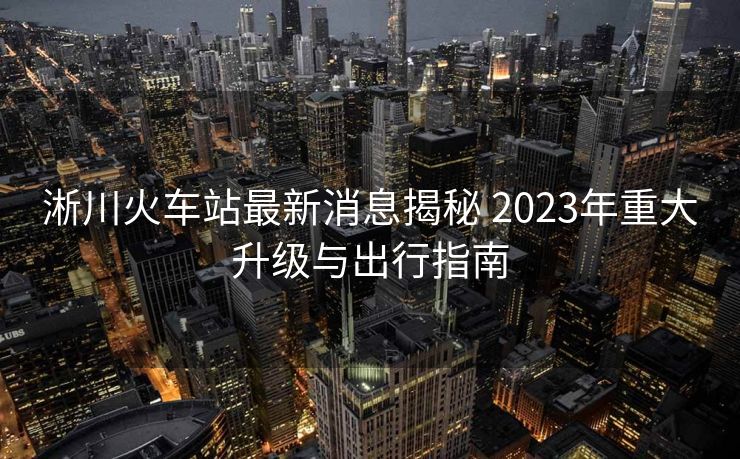淅川火車站最新消息揭秘 2023年重大升級(jí)與出行指南