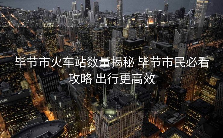 畢節(jié)市火車站數(shù)量揭秘 畢節(jié)市民必看攻略 出行更高效