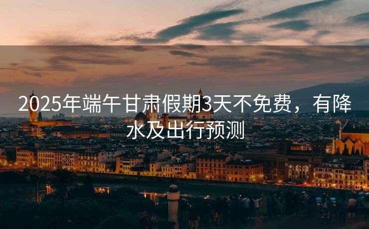 2025年端午甘肅假期3天不免費(fèi)，有降水及出行預(yù)測