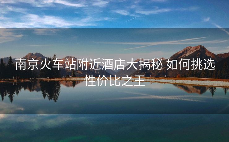 南京火車(chē)站附近酒店大揭秘 如何挑選性?xún)r(jià)比之王