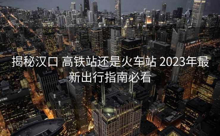揭秘漢口 高鐵站還是火車站 2023年最新出行指南必看