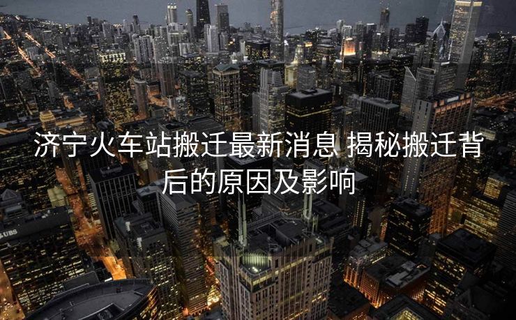 濟寧火車站搬遷最新消息 揭秘搬遷背后的原因及影響