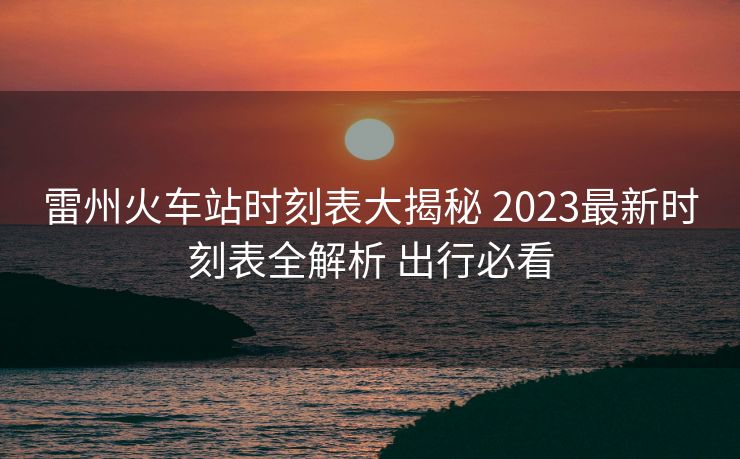 雷州火車站時刻表大揭秘 2023最新時刻表全解析 出行必看