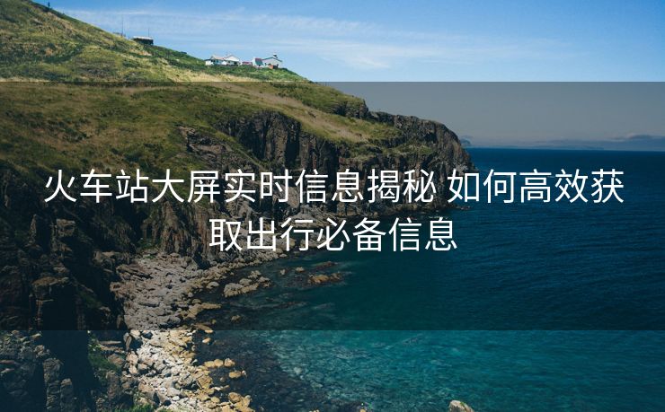 火車站大屏實時信息揭秘 如何高效獲取出行必備信息