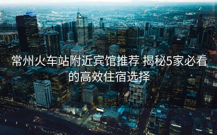 常州火車站附近賓館推薦 揭秘5家必看的高效住宿選擇