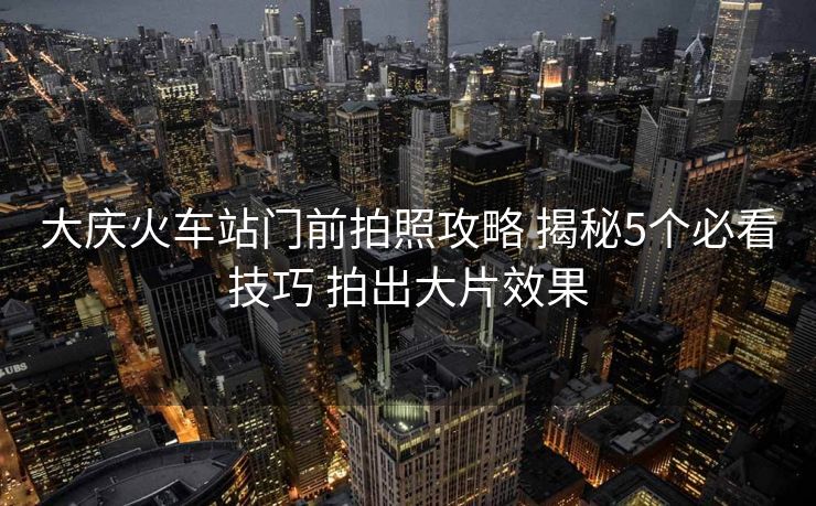 大慶火車站門前拍照攻略 揭秘5個(gè)必看技巧 拍出大片效果