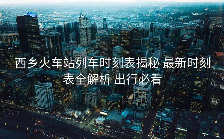 西鄉(xiāng)火車(chē)站列車(chē)時(shí)刻表揭秘 最新時(shí)刻表全解析 出行必看