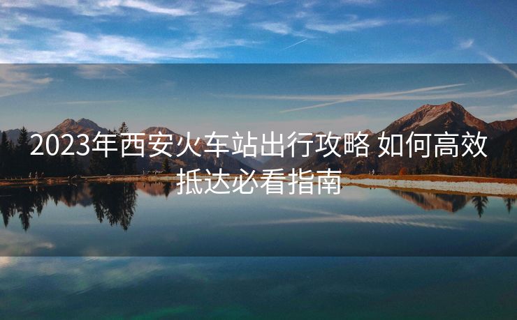 2023年西安火車站出行攻略 如何高效抵達(dá)必看指南 2023年西安火車站出行攻略 如何高效抵達(dá)必看指南